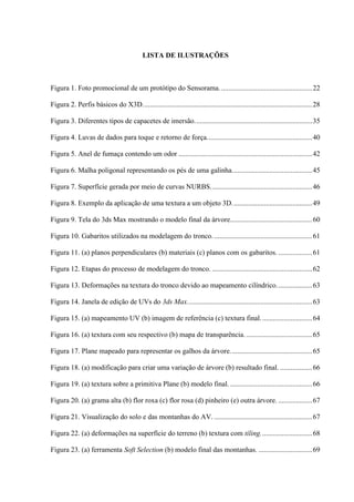 8
LISTA DE ILUSTRAÇÕES
Figura 1. Foto promocional de um protótipo do Sensorama....................................................22
Figura 2. Perfis básicos do X3D...............................................................................................28
Figura 3. Diferentes tipos de capacetes de imersão..................................................................35
Figura 4. Luvas de dados para toque e retorno de força...........................................................40
Figura 5. Anel de fumaça contendo um odor ...........................................................................42
Figura 6. Malha poligonal representando os pés de uma galinha.............................................45
Figura 7. Superfície gerada por meio de curvas NURBS.........................................................46
Figura 8. Exemplo da aplicação de uma textura a um objeto 3D.............................................49
Figura 9. Tela do 3ds Max mostrando o modelo final da árvore..............................................60
Figura 10. Gabaritos utilizados na modelagem do tronco........................................................61
Figura 11. (a) planos perpendiculares (b) materiais (c) planos com os gabaritos. ...................61
Figura 12. Etapas do processo de modelagem do tronco. ........................................................62
Figura 13. Deformações na textura do tronco devido ao mapeamento cilíndrico....................63
Figura 14. Janela de edição de UVs do 3ds Max......................................................................63
Figura 15. (a) mapeamento UV (b) imagem de referência (c) textura final.............................64
Figura 16. (a) textura com seu respectivo (b) mapa de transparência. .....................................65
Figura 17. Plane mapeado para representar os galhos da árvore..............................................65
Figura 18. (a) modificação para criar uma variação de árvore (b) resultado final. ..................66
Figura 19. (a) textura sobre a primitiva Plane (b) modelo final. ..............................................66
Figura 20. (a) grama alta (b) flor roxa (c) flor rosa (d) pinheiro (e) outra árvore. ...................67
Figura 21. Visualização do solo e das montanhas do AV. .......................................................67
Figura 22. (a) deformações na superfície do terreno (b) textura com tiling.............................68
Figura 23. (a) ferramenta Soft Selection (b) modelo final das montanhas. ..............................69
 