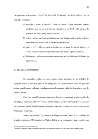 89
exemplos que acompanham o livro X3D: Extensible 3D Graphics for Web Authors, com os
seguintes resultados:
a) interação – tanto o FreeWRL como o Instant Player oferecem suporte
satisfatório aos nós de interação da especificação do X3D e são capazes de
processar nós de scripting adequadamente;
b) skybox – ambos suportam completamente o nó Background, gerando o skybox
corretamente de acordo com os atributos especificados;
c) áudio – o FreeWRL se mostrou instável na presença de nós de áudio, e o
Instant Player foi capaz de reproduzir áudio em apenas alguns exemplos;
d) iluminação – ambos suportam corretamente os nós de iluminação definidos na
especificação.
6.3 RESULTADOS OBTIDOS
Os resultados obtidos por esta pesquisa foram resultado de um trabalho de
pesquisa teórica e aplicação prática da apropriação de conhecimentos, onde foi possível
aplicar tecnologias de realidade virtual em uma implementação real a fim de avaliar o grau de
imersão obtido.
Com base nas dificuldades encontradas durante o processo de implementação do
protótipo, a tecnologia X3D provou ainda não ter atingido o estado de maturidade3
necessário
para uso mais amplo, ficando restrita a institutos e pesquisa e instituições que tem acesso às
ferramentas comerciais.
A especificação do X3D foi desenvolvida para atender a todas as necessidades da
criação de conteúdo 3D interativo na Web, e define nós e componentes que permitem sua
3
Para mais detalhes sobre níveis de maturidade em desenvolvimento de software, consultar Kan (2003).
 