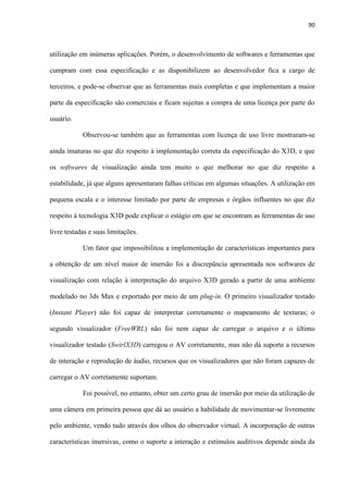 90
utilização em inúmeras aplicações. Porém, o desenvolvimento de softwares e ferramentas que
cumpram com essa especificação e as disponibilizem ao desenvolvedor fica a cargo de
terceiros, e pode-se observar que as ferramentas mais completas e que implementam a maior
parte da especificação são comerciais e ficam sujeitas a compra de uma licença por parte do
usuário.
Observou-se também que as ferramentas com licença de uso livre mostraram-se
ainda imaturas no que diz respeito à implementação correta da especificação do X3D, e que
os softwares de visualização ainda tem muito o que melhorar no que diz respeito a
estabilidade, já que alguns apresentaram falhas críticas em algumas situações. A utilização em
pequena escala e o interesse limitado por parte de empresas e órgãos influentes no que diz
respeito à tecnologia X3D pode explicar o estágio em que se encontram as ferramentas de uso
livre testadas e suas limitações.
Um fator que impossibilitou a implementação de características importantes para
a obtenção de um nível maior de imersão foi a discrepância apresentada nos softwares de
visualização com relação à interpretação do arquivo X3D gerado a partir de uma ambiente
modelado no 3ds Max e exportado por meio de um plug-in. O primeiro visualizador testado
(Instant Player) não foi capaz de interpretar corretamente o mapeamento de texturas; o
segundo visualizador (FreeWRL) não foi nem capaz de carregar o arquivo e o último
visualizador testado (SwirlX3D) carregou o AV corretamente, mas não dá suporte a recursos
de interação e reprodução de áudio, recursos que os visualizadores que não foram capazes de
carregar o AV corretamente suportam.
Foi possível, no entanto, obter um certo grau de imersão por meio da utilização de
uma câmera em primeira pessoa que dá ao usuário a habilidade de movimentar-se livremente
pelo ambiente, vendo tudo através dos olhos do observador virtual. A incorporação de outras
características imersivas, como o suporte a interação e estímulos auditivos depende ainda da
 