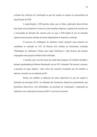 91
evolução dos softwares de visualização no que diz respeito ao suporte às características da
especificação do X3D.
A especificação o X3D permite ainda, que no futuro, aplicações desenvolvidas
hoje façam uso de dispositivos imersivos como interfaces hápticas e capacetes de imersão sem
a necessidade de alteração das mesmas uma vez que o X3D dispõe de nós de interação
capazes de processarem entradas de forma independente do dispositivo utilizado.
O processo de modelagem do ambiente virtual realizado nesta pesquisa foi
semelhante ao realizado no TCC de Messias José Amador do Nascimento, intitulado
“Modelagem de Ambientes Virtuais para Jogos Eletrônicos”, onde diversas das técnicas
empregadas nesta pesquisa também foram utilizadas.
A imersão, que é um dos temas de estudo desta pesquisa, foi também abordada e
bastante aprofundada por Roberto Macdonald, em seu TCC intitulado “Da imersão à emoção:
a presença em jogos digitais”, onde vários dos conceitos levantados por ele também se
aplicam a imersão em um ambiente de RV.
Porém, este trabalho se diferencia de outros disponíveis no que diz respeito à
utilização da tecnologia X3D e na utilização das ferramentas disponíveis gratuitamente que
permitiram desenvolver, com dificuldades, um protótipo de visualização e exploração de
ambientes com a aplicação de técnicas de RV e com foco na imersão.
 