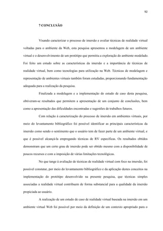 92
7 CONCLUSÃO
Visando caracterizar o processo de imersão e avaliar técnicas de realidade virtual
voltadas para o ambiente da Web, esta pesquisa apresentou a modelagem de um ambiente
virtual e o desenvolvimento de um protótipo que permitiu a exploração do ambiente modelado.
Foi feito um estudo sobre as características da imersão e a importância de técnicas de
realidade virtual, bem como tecnologias para utilização na Web. Técnicas de modelagem e
representação de ambientes virtuais também foram estudadas, proporcionando fundamentação
adequada para a realização da pesquisa.
Finalizada a modelagem e a implementação do estudo de caso desta pesquisa,
obtiveram-se resultados que permitem a apresentação de um conjunto de conclusões, bem
como a apresentação das dificuldades encontradas e sugestões de trabalhos futuros.
Com relação à caracterização do processo de imersão em ambientes virtuais, por
meio do levantamento bibliográfico foi possível identificar as principais características da
imersão como sendo o sentimento que o usuário tem de fazer parte de um ambiente virtual, e
que é possível alcançá-la empregando técnicas de RV especificas. Os resultados obtidos
demonstram que um certo grau de imersão pode ser obtido mesmo com a disponibilidade de
poucos recursos e com a imposição de várias limitações tecnológicas.
No que tange à avaliação de técnicas de realidade virtual com foco na imersão, foi
possível constatar, por meio do levantamento bibliográfico e da aplicação destes conceitos na
implementação do protótipo desenvolvido na presente pesquisa, que técnicas simples
associadas a realidade virtual contribuem de forma substancial para a qualidade da imersão
propiciada ao usuário.
A realização de um estudo de caso de realidade virtual baseada na imersão em um
ambiente virtual Web foi possível por meio da definição de um contexto apropriado para o
 