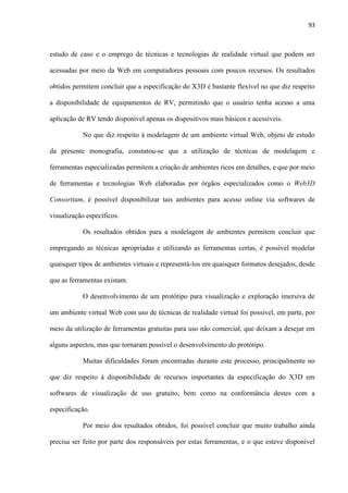 93
estudo de caso e o emprego de técnicas e tecnologias de realidade virtual que podem ser
acessadas por meio da Web em computadores pessoais com poucos recursos. Os resultados
obtidos permitem concluir que a especificação do X3D é bastante flexível no que diz respeito
a disponibilidade de equipamentos de RV, permitindo que o usuário tenha acesso a uma
aplicação de RV tendo disponível apenas os dispositivos mais básicos e acessíveis.
No que diz respeito à modelagem de um ambiente virtual Web, objeto de estudo
da presente monografia, constatou-se que a utilização de técnicas de modelagem e
ferramentas especializadas permitem a criação de ambientes ricos em detalhes, e que por meio
de ferramentas e tecnologias Web elaboradas por órgãos especializados como o Web3D
Consortium, é possível disponibilizar tais ambientes para acesso online via softwares de
visualização específicos.
Os resultados obtidos para a modelagem de ambientes permitem concluir que
empregando as técnicas apropriadas e utilizando as ferramentas certas, é possível modelar
quaisquer tipos de ambientes virtuais e representá-los em quaisquer formatos desejados, desde
que as ferramentas existam.
O desenvolvimento de um protótipo para visualização e exploração imersiva de
um ambiente virtual Web com uso de técnicas de realidade virtual foi possível, em parte, por
meio da utilização de ferramentas gratuitas para uso não comercial, que deixam a desejar em
alguns aspectos, mas que tornaram possível o desenvolvimento do protótipo.
Muitas dificuldades foram encontradas durante este processo, principalmente no
que diz respeito à disponibilidade de recursos importantes da especificação do X3D em
softwares de visualização de uso gratuito, bem como na conformância destes com a
especificação.
Por meio dos resultados obtidos, foi possível concluir que muito trabalho ainda
precisa ser feito por parte dos responsáveis por estas ferramentas, e o que esteve disponível
 