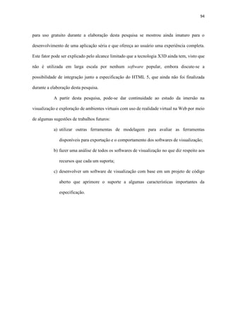 94
para uso gratuito durante a elaboração desta pesquisa se mostrou ainda imaturo para o
desenvolvimento de uma aplicação séria e que ofereça ao usuário uma experiência completa.
Este fator pode ser explicado pelo alcance limitado que a tecnologia X3D ainda tem, visto que
não é utilizada em larga escala por nenhum software popular, embora discute-se a
possibilidade de integração junto a especificação do HTML 5, que ainda não foi finalizada
durante a elaboração desta pesquisa.
A partir desta pesquisa, pode-se dar continuidade ao estudo da imersão na
visualização e exploração de ambientes virtuais com uso de realidade virtual na Web por meio
de algumas sugestões de trabalhos futuros:
a) utilizar outras ferramentas de modelagem para avaliar as ferramentas
disponíveis para exportação e o comportamento dos softwares de visualização;
b) fazer uma análise de todos os softwares de visualização no que diz respeito aos
recursos que cada um suporta;
c) desenvolver um software de visualização com base em um projeto de código
aberto que aprimore o suporte a algumas características importantes da
especificação.
 