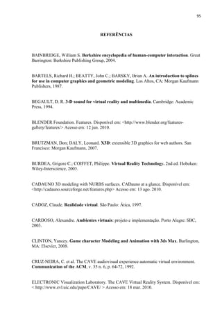 95
REFERÊNCIAS
BAINBRIDGE, William S. Berkshire encyclopedia of human-computer interaction. Great
Barrington: Berkshire Publishing Group, 2004.
BARTELS, Richard H.; BEATTY, John C.; BARSKY, Brian A. An introduction to splines
for use in computer graphics and geometric modeling. Los Altos, CA: Morgan Kaufmann
Publishers, 1987.
BEGAULT, D. R. 3-D sound for virtual reality and multimedia. Cambridge: Academic
Press, 1994.
BLENDER Foundation. Features. Disponível em: <http://www.blender.org/features-
gallery/features/> Acesso em: 12 jun. 2010.
BRUTZMAN, Don; DALY, Leonard. X3D: extensible 3D graphics for web authors. San
Francisco: Morgan Kaufmann, 2007.
BURDEA, Grigore C.; COIFFET, Philippe. Virtual Reality Technology. 2nd ed. Hoboken:
Wiley-Interscience, 2003.
CADAUNO 3D modeling with NURBS surfaces. CADauno at a glance. Disponível em:
<http://cadauno.sourceforge.net/features.php> Acesso em: 13 ago. 2010.
CADOZ, Claude. Realidade virtual. São Paulo: Ática, 1997.
CARDOSO, Alexandre. Ambientes virtuais: projeto e implementação. Porto Alegre: SBC,
2003.
CLINTON, Yancey. Game character Modeling and Animation with 3ds Max. Burlington,
MA: Elsevier, 2008.
CRUZ-NEIRA, C. et al. The CAVE audiovisual experience automatic virtual environment.
Communication of the ACM, v. 35 n. 6, p. 64-72, 1992.
ELECTRONIC Visualization Laboratory. The CAVE Virtual Reality System. Disponível em:
< http://www.evl.uic.edu/pape/CAVE/ > Acesso em: 18 mar. 2010.
 