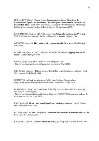 96
FERNÁNDEZ, Manuel Eduardo Loaiza. Implementação de um Dispositivo de
Rastreamento Óptico com 6 Graus de Liberdade para Interação com Aplicações de
Realidade Virtual. 2005. 101 f. Dissertação (Mestrado) - Departamento de Informática,
Pontifícia Universidade Católica do Rio de Janeiro, Rio de Janeiro, 2005.
GEROIMENKO, Vladimir; CHEN, Chaomei. Visualizing information using SVG and
X3D: XML-based technologies for the xml-based web. London: Springer, 2005.
GRADECKI, Joseph D. The virtual reality construction kit. New York: John Wiley &
Sons, 1994.
GUTIÉRREZ, Mario A.; VEXO, Frédéric; THALMANN, Daniel. Stepping into virtual
reality. London: Springer, 2008.
HAQUE Design + Research. Scents of Space. Disponível em:
<http://www.haque.co.uk/scentsofspace.php> Acesso em: 3 jun. 2010.
HILLIS, Ken. Sensações digitais: espaço, identidade e corporificações na realidade virtual.
São Leopoldo: UNISINOS, 2004.
HOLMES3D. A Quick Introduction to Subdivision Surfaces. Disponível em:
<http://www.holmes3d.net/graphics/subdivision/> Acesso em: 25 jun. 2010.
HUMAN Productivity Lab. TelePresence defined by Brent Houlahan with HSL's thoughts
and analysis. Disponível em:
<http://www.humanproductivitylab.com/archive_blogs/2006/09/18/telepresence_defined_by_
brent.php> Acesso em: 6 jun. 2010.
KAN, Stephen H. Metrics and models in software quality engineering. 2nd ed. Boston,
MA: Addison-Wesley, 2003.
KO, Chi Chung; CHENG, Chang Dong. Interactive web-based virtual reality with java 3d.
New York: IGI Globals, 2009.
KRUEGER, Myron W. Artificial Reality II. 2nd ed. Reading, MA: Addison-Wesley, 1991.
 