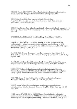 97
KIRNER, Claudio; SISCOUTTO, Robson. Realidade virtual e aumentada: conceitos,
projeto e aplicações. Petrópolis: Sociedade Brasileira de Computação, 2007.
INFO Online. Second Life fecha as portas no Brasil. Disponível em:
<http://info.abril.com.br/professional/redes-sociais/second-life-fecha-as-portas-no-
brasil.shtml> Acesso em: 7 dez. 2010.
INSKO, Brent Edward. Passive haptics significantly enhances virtual environments. 101 f.
Dissertação (Doutorado em Ciências da Computação) - University of North Carolina, Chapel
Hill. 2001.
LACOURSE, Donald. Handbook of solid modeling. Texas: Mcgraw-Hill, 1995.
LARSSON, Pontus; VÄSTFJÄLL, Daniel; KLEINER, Mendel. Better presence and
performance in virtual environments by improved binaural sound rendering. In: AES
International Conference on Virtual, Synthetic, and Entertainment Audio, 22., 2002, Espoo.
Proceedings... [S.l]: [s.n.], 2002, p. 31-38
MACDONALD, Roberto. Da imersão à emoção: a presença em jogos digitais. 42 f.
Trabalho de Conclusão de Curso (Graduação em Psicologia) - Universidade do Vale do Itajaí,
Biguaçu. 2006.
MACHADO, L. S. Conceitos básicos da realidade virtual. 1995. Instituto Nacional de
Pesquisas Espaciais. São José dos Campos. Relatório Técnico, INPE-5975-PUD/025.
MENEGUETTE, Lucas C. Realidade virtual e experiência do espaço: imersão,
fenomenologia, tecnologia. 118 f. Dissertação (Mestrado em Tecnologias da Inteligência e
Design Digital) - Pontifícia Universidade Católica de São Paulo, São Paulo. 2010.
MICHAEL, George A. et al. Ambient odors modulate visual attentional capture.
Neuroscience Letters, Ireland, v. 352, n. 3, p. 221-225, dez. 2003.
MORIE, Jacquelyn Ford. Inspiring the future: merging mass communication, art,
entertainment and virtual environment. Computer Graphics, [S.l], v. 28, n. 2, p. 135-138,
maio 1994.
NAEF, Martin; STAADT, Oliver; GROSS, Markus. Spatialized audio rendering for
immersive virtual environments. In: ACM Symposium on Virtual Reality Software and
Technology '02, 2002, Hong Kong. Proceedings... New York: ACM Press, 2002, p. 65-72.
 