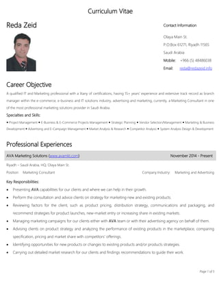 Page 1 of 5
Curriculum Vitae
Reda Zeid Contact Information
Olaya Main St.
P.O.Box 61271, Riyadh 11565
Saudi Arabia
Mobile: +966 (5) 48486038
Email: reda@redazeid.info
Career Objective
A qualified IT and Marketing professional with a litany of certifications, having 15+ years’ experience and extensive track record as branch
manager within the e-commerce, e-business and IT solutions industry, advertising and marketing, currently, a Marketing Consultant in one
of the most professional marketing solutions provider in Saudi Arabia.
Specialties and Skills:
 Project Management  E-Business & E-Commerce Projects Management  Strategic Planning  Vendor Selection/Management  Marketing & Business
Development  Advertising and E-Campaign Management  Market Analysis & Research  Competitor Analysis  System Analysis Design & Development
Professional Experiences
AVA Marketing Solutions (www.avamkt.com) November 2014 - Present
Riyadh – Saudi Arabia, HQ, Olaya Main St.
Position: Marketing Consultant Company Industry: Marketing and Advertising
Key Responsibilities:
 Presenting AVA capabilities for our clients and where we can help in their growth.
 Perform the consultation and advice clients on strategy for marketing new and existing products.
 Reviewing factors for the client, such as product pricing, distribution strategy, communications and packaging, and
recommend strategies for product launches, new-market entry or increasing share in existing markets.
 Managing marketing campaigns for our clients either with AVA team or with their advertising agency on behalf of them.
 Advising clients on product strategy and analyzing the performance of existing products in the marketplace, comparing
specification, pricing and market share with competitors’ offerings.
 Identifying opportunities for new products or changes to existing products and/or products strategies.
 Carrying out detailed market research for our clients and findings recommendations to guide their work.
 
