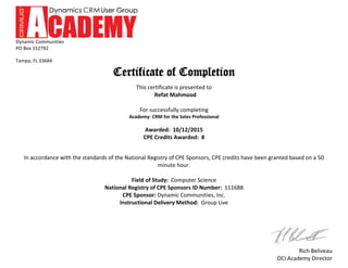 Dynamic Communities
PO Box 152792
Tampa, FL 33684
Rich Beliveau
DCI Academy Director
Certificate of Completion
This certificate is presented to
Refat Mahmood
For successfully completing
Academy- CRM for the Sales Professional
Awarded: 10/12/2015
CPE Credits Awarded: 8
In accordance with the standards of the National Registry of CPE Sponsors, CPE credits have been granted based on a 50
minute hour.
Field of Study: Computer Science
National Registry of CPE Sponsors ID Number: 111688
CPE Sponsor: Dynamic Communities, Inc.
Instructional Delivery Method: Group Live
 