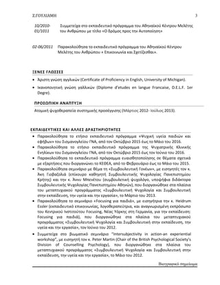 Ζ.ΓΟΥΛΙΑΜΗ
10/2010- Συμμετείχα στο εκπαιδευτικό πρόγραμμα του Αθηναϊκού Κέντρου Μελέτης
01/1011 του Ανθρώπου με τίτλο «Ο δρόμος προς την Αυτοποίηση»
02-06/2011 Παρακολούθησα το εκπαιδευτικό πρόγραμμα του Αθηναϊκού Κέντρου
Μελέτης του Ανθρώπου « Επικοινωνία και Σχετίζεσθαι».
ΞΕΝΕΣ ΓΛΩΣΣΕΣ
• Άριστη γνώση αγγλικών (Certificate of Proficiency in English, University of Michigan).
• Ικανοποιητική γνώση γαλλικών (Diplome d’etudes en langue Francaise, D.E.L.F. 1er
Degre).
ΠΡΟΣΩΠΙΚΗ ΑΝΑΠΤΥΞΗ
Ατομική ψυχοθεραπεία συστημικής προσέγγισης (Μάρτιος 2012- Ιούλιος 2013).
ΕΚΠΑΙΔΕΥΤΙΚΕΣ ΚΑΙ ΑΛΛΕΣ ΔΡΑΣΤΗΡΙΟΤΗΤΕΣ
• Παρακολούθησα το ετήσιο εκπαιδευτικό πρόγραμμα «Ψυχική υγεία παιδιών και
εφήβων» του Σισμανογλείου ΓΝΑ, από τον Οκτώβριο 2015 έως το Μάιο του 2016.
• Παρακολούθησα το ετήσιο εκπαιδευτικό πρόγραμμα της Ψυχιατρικής Κλινικής
Ενηλίκων του Σισμανογλείου ΓΝΑ, από τον Οκτώβριο 2015 έως τον Ιούνιο του 2016.
• Παρακολούθησα το εκπαιδευτικό πρόγραμμα ευαισθητοποίησης σε θέματα σχετικά
με εξαρτήσεις που διοργανώνει το ΚΕΘΕΑ, από το Φεβρουάριο έως το Μάιο του 2015.
• Παρακολούθησα σεμινάριο με θέμα τη «Συμβουλευτική Γονέων», με εισηγητές τον κ.
Άκη Γιοβαζολιά (επίκουρο καθηγητή Συμβουλευτικής Ψυχολογίας Πανεπιστημίου
Κρήτης) και την κ. Άννυ Μπενέτου (συμβουλετική ψυχολόγο, υποψήφια διδάκτορα
Συμβουλευτικής Ψυχολογίας Πανεπιστημίου Αθηνών), που διοργανώθηκε στα πλαίσια
του μεταπτυχιακού προγράμματος «Συμβουλευτική Ψυχολογία και Συμβουλευτική
στην εκπαίδευση, την υγεία και την εργασία», το Μάρτιο του 2013.
• Παρακολούθησα το σεμινάριο «Focusing για παιδιά», με εισηγήτρια την κ. Heidrum
Essler (εκπαιδευτικό επικοινωνίας, λογοθεραπεύτρια, και αναγνωρισμένη εκπρόσωπο
του Κεντρικού Ινστιτούτου Focusing, Νέας Υόρκης στη Γερμανία, για την εκπαίδευση:
Focusing για παιδιά), που διοργανώθηκε στα πλαίσια του μεταπτυχιακού
προγράμματος «Συμβουλευτική Ψυχολογία και Συμβουλευτική στην εκπαίδευση, την
υγεία και την εργασία», τον Ιούνιο του 2012.
• Συμμετείχα στο βιωματικό σεμινάριο “Intersubjectivity in action-an experiential
workshop”, με εισηγητή τον κ. Peter Martin (Chair of the British Psychological Society’s
Division of Counselling Psychology), που διοργανώθηκε στα πλαίσια του
μεταπτυχιακού προγράμματος «Συμβουλευτική Ψυχολογία και Συμβουλευτική στην
εκπαίδευση, την υγεία και την εργασία», το Μάιο του 2012.
Βιογραφικό σημείωμα
3
 