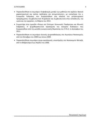 Ζ.ΓΟΥΛΙΑΜΗ
• Παρακολούθησα το σεμινάριο «Εκφοβισμός μεταξύ των μαθητών στο σχολείο: Βασικά
χαρακτηριστικά και τρόποι πρόληψης και αντιμετώπισης», με εισηγήτρια την κ.
Ευαγγελία Γαλανάκη, που διοργανώθηκε στα πλαίσια του μεταπτυχιακού
προγράμματος «Συμβουλευτική Ψυχολογία και Συμβουλευτική στην εκπαίδευση, την
υγεία και την εργασία», το Μάρτιο του 2012.
• Συμμετείχα στην ημερίδα «Άτομο και Σύστημα: Κοινωνικές Παράμετροι και Κλινικές
Εκφράσεις. Η ψυχοθεραπευτική προσέγγιση του ανοιχτού διαλόγου» που
διοργανώθηκε από την μονάδα οικογενειακής θεραπείας του Ψ.Ν.Α. το Δεκέμβριο του
2011.
• Παρακολούθησα το σεμινάριο κλινικής ψυχοπαθολογίας στο Αιγινήτειο Νοσοκομείο,
από τον Οκτώβριο του 2008 έως Ιούνιο 2009.
• Παρακολούθησα σεμινάριο ψυχο-ογκολογικής υποστήριξης στο Νοσοκομείο Μεταξά,
από το Φεβρουάριο έως Απρίλιο του 2006.
Βιογραφικό σημείωμα
4
 