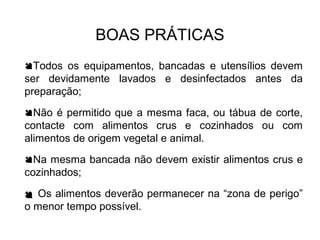 BOAS PRÁTICAS
Todos os equipamentos, bancadas e utensílios devem
ser devidamente lavados e desinfectados antes da
preparação;
Não é permitido que a mesma faca, ou tábua de corte,
contacte com alimentos crus e cozinhados ou com
alimentos de origem vegetal e animal.
Na mesma bancada não devem existir alimentos crus e
cozinhados;
 Os alimentos deverão permanecer na “zona de perigo”
o menor tempo possível.
 