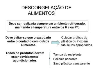 DESCONGELAÇÃO DE
ALIMENTOS
Deve ser realizada sempre em ambiente refrigerado,
mantendo a temperatura entre os 0 e os 4ºc
Deve evitar-se que o exsudado
entre o contacto com outros
alimentos
Todos os produtos devem
estar devidamente
acondicionados
Colocar grelhas de
plástico ou inox em
tabuleiros apropriados
Tampa do recipiente
Película aderente
Saco plástico transparente
 