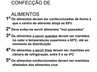 CONFECÇÃO DE
ALIMENTOS
1º Os alimentos devem ser confeccionados de forma a
que o centro do alimento atinja os 65ºc
2º Deve evitar-se servir alimentos “mal passados”
3º Os alimentos a servir quentes devem ser mantidos
no calor a temperaturas superiores a 65ºC, até ao
momento da distribuição
4º Os alimentos a servir frios devem ser mantidos em
câmara de refrigeração, entre 0 e os 4ºC
5º Os alimentos confeccionados devem ser mantidos
afastados dos alimentos crus
 