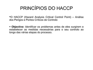 PRINCÍPIOS DO HACCP
O HACCP (Hazard Analysis Critical Control Point) – Análise
dos Perigos e Pontos Críticos de Controlo
 Objectivo: Identificar os problemas antes de eles surgirem e
estabelecer as medidas necessárias para o seu controlo ao
longo das várias etapas do processo.
 