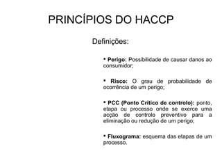 PRINCÍPIOS DO HACCP
Definições:
 Perigo: Possibilidade de causar danos ao
consumidor;
 Risco: O grau de probabilidade de
ocorrência de um perigo;
 PCC (Ponto Crítico de controlo): ponto,
etapa ou processo onde se exerce uma
acção de controlo preventivo para a
eliminação ou redução de um perigo;
 Fluxograma: esquema das etapas de um
processo.
 