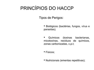 PRINCÍPIOS DO HACCP
Tipos de Perigos:
 Biológicos (bactérias, fungos, vírus e
parasitas);
 Químicos (toxinas bacterianas,
micotoxínas, resíduos de químicos,
zonas carbonizadas, c.p.t;
 Físicos;
 Nutricionais (ementas repetitivas);
 