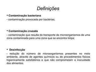 Definições
 Contaminação bacteriana
- contaminação provocada por bactérias;
 Contaminação cruzada
- contaminação que resulta do transporte de microorganismos de uma
zona contaminada para uma zona que se encontra limpa;
 Desinfecção
- redução do número de microorganismos presentes no meio
ambiente, através de agentes químicos ou de procedimentos físicos
higienicamente satisfatórios e que não comprometam a inocuidade
dos alimentos.
 