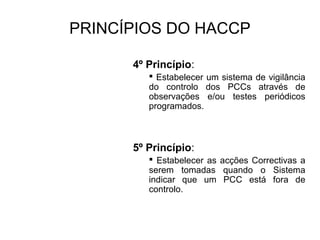 PRINCÍPIOS DO HACCP
4º Princípio:
 Estabelecer um sistema de vigilância
do controlo dos PCCs através de
observações e/ou testes periódicos
programados.
5º Princípio:
 Estabelecer as acções Correctivas a
serem tomadas quando o Sistema
indicar que um PCC está fora de
controlo.
 