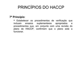 PRINCÍPIOS DO HACCP
7º Princípio:
 Estabelecer os procedimentos de verificação que
incluam ensaios suplementares apropriados e
procedimentos que, em conjunto com uma revisão do
plano de HACCP, confirmem que o plano está a
funcionar.
 