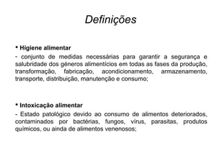 Definições
 Higiene alimentar
- conjunto de medidas necessárias para garantir a segurança e
salubridade dos géneros alimentícios em todas as fases da produção,
transformação, fabricação, acondicionamento, armazenamento,
transporte, distribuição, manutenção e consumo;
 Intoxicação alimentar
- Estado patológico devido ao consumo de alimentos deteriorados,
contaminados por bactérias, fungos, vírus, parasitas, produtos
químicos, ou ainda de alimentos venenosos;
 