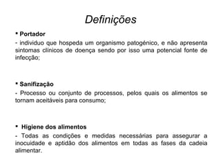 Definições
 Portador
- individuo que hospeda um organismo patogénico, e não apresenta
sintomas clínicos de doença sendo por isso uma potencial fonte de
infecção;
 Sanifização
- Processo ou conjunto de processos, pelos quais os alimentos se
tornam aceitáveis para consumo;
 Higiene dos alimentos
- Todas as condições e medidas necessárias para assegurar a
inocuidade e aptidão dos alimentos em todas as fases da cadeia
alimentar.
 