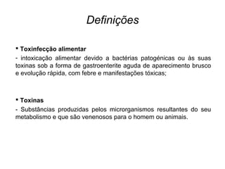 Definições
 Toxinfecção alimentar
- intoxicação alimentar devido a bactérias patogénicas ou às suas
toxinas sob a forma de gastroenterite aguda de aparecimento brusco
e evolução rápida, com febre e manifestações tóxicas;
 Toxinas
- Substâncias produzidas pelos microrganismos resultantes do seu
metabolismo e que são venenosos para o homem ou animais.
 