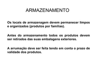 ARMAZENAMENTO
Os locais de armazenagem devem permanecer limpos
e organizados (produtos por famílias).
Antes do armazenamento todos os produtos devem
ser retirados das suas embalagens exteriores.
A arrumação deve ser feita tendo em conta o prazo de
validade dos produtos.
 
