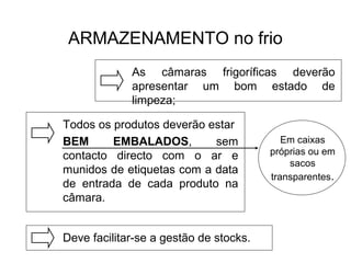 ARMAZENAMENTO no frio
As câmaras frigoríficas deverão
apresentar um bom estado de
limpeza;
Todos os produtos deverão estar
BEM EMBALADOS, sem
contacto directo com o ar e
munidos de etiquetas com a data
de entrada de cada produto na
câmara.
Deve facilitar-se a gestão de stocks.
Em caixas
próprias ou em
sacos
transparentes.
 