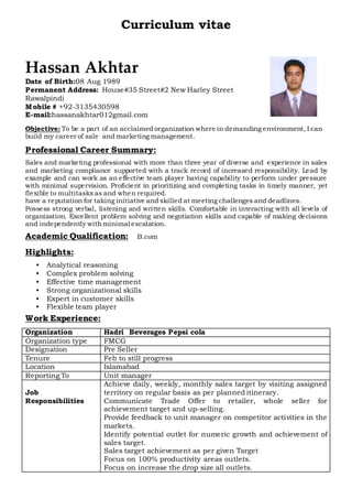 Curriculum vitae
Hassan Akhtar
Date of Birth:08 Aug 1989
Permanent Address: House#35 Street#2 New Harley Street
Rawalpindi
Mobile # +92-3135430598
E-mail:hassanakhtar012gmail.com
Objective: To be a part of an acclaimed organization where in demanding environment, I can
build my career of sale and marketing management.
Professional Career Summary:
Sales and marketing professional with more than three year of diverse and experience in sales
and marketing compliance supported with a track record of increased responsibility. Lead by
example and can work as an effective team player having capability to perform under pressure
with minimal supervision. Proficient in prioritizing and completing tasks in timely manner, yet
flexible to multitasks as and when required.
have a reputation for taking initiative and skilled at meeting challenges and deadlines.
Possess strong verbal, listening and written skills. Comfortable in interacting with all levels of
organization. Excellent problem solving and negotiation skills and capable of making decisions
and independently withminimal escalation.
Academic Qualification: B.com
Highlights:
• Analytical reasoning
• Complex problem solving
• Effective time management
• Strong organizational skills
• Expert in customer skills
• Flexible team player
Work Experience:
Organization Hadri Beverages Pepsi cola
Organization type FMCG
Designation Pre Seller
Tenure Feb to still progress
Location Islamabad
Reporting To Unit manager
Job
Responsibilities
Achieve daily, weekly, monthly sales target by visiting assigned
territory on regular basis as per planned itinerary.
Communicate Trade Offer to retailer, whole seller for
achievement target and up-selling.
Provide feedback to unit manager on competitor activities in the
markets.
Identify potential outlet for numeric growth and achievement of
sales target.
Sales target achievement as per given Target
Focus on 100% productivity areas outlets.
Focus on increase the drop size all outlets.
 