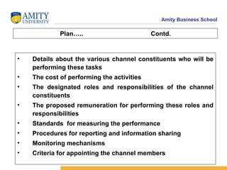 Plan….. Contd. Details about the various channel constituents who will be performing these tasks The cost of performing the activities The designated roles and responsibilities of the channel constituents The proposed remuneration for performing these roles and responsibilities Standards  for measuring the performance Procedures for reporting and information sharing Monitoring mechanisms Criteria for appointing the channel members 