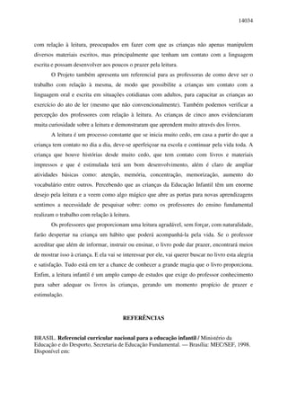 14034



com relação à leitura, preocupados em fazer com que as crianças não apenas manipulem
diversos materiais escritos, mas principalmente que tenham um contato com a linguagem
escrita e possam desenvolver aos poucos o prazer pela leitura.
       O Projeto também apresenta um referencial para as professoras de como deve ser o
trabalho com relação à mesma, de modo que possibilite a crianças um contato com a
linguagem oral e escrita em situações cotidianas com adultos, para capacitar as crianças ao
exercício do ato de ler (mesmo que não convencionalmente). Também podemos verificar a
percepção dos professores com relação à leitura. As crianças de cinco anos evidenciaram
muita curiosidade sobre a leitura e demonstraram que aprendem muito através dos livros.
       A leitura é um processo constante que se inicia muito cedo, em casa a partir do que a
criança tem contato no dia a dia, deve-se aperfeiçoar na escola e continuar pela vida toda. A
criança que houve histórias desde muito cedo, que tem contato com livros e materiais
impressos e que é estimulada terá um bom desenvolvimento, além é claro de ampliar
atividades básicas como: atenção, memória, concentração, memorização, aumento do
vocabulário entre outros. Percebendo que as crianças da Educação Infantil têm um enorme
desejo pela leitura e a veem como algo mágico que abre as portas para novas aprendizagens
sentimos a necessidade de pesquisar sobre: como os professores do ensino fundamental
realizam o trabalho com relação à leitura.
       Os professores que proporcionam uma leitura agradável, sem forçar, com naturalidade,
farão despertar na criança um hábito que poderá acompanhá-la pela vida. Se o professor
acreditar que além de informar, instruir ou ensinar, o livro pode dar prazer, encontrará meios
de mostrar isso à criança. E ela vai se interessar por ele, vai querer buscar no livro esta alegria
e satisfação. Tudo está em ter a chance de conhecer a grande magia que o livro proporciona.
Enfim, a leitura infantil é um amplo campo de estudos que exige do professor conhecimento
para saber adequar os livros às crianças, gerando um momento propício de prazer e
estimulação.



                                        REFERÊNCIAS


BRASIL. Referencial curricular nacional para a educação infantil / Ministério da
Educação e do Desporto, Secretaria de Educação Fundamental. — Brasília: MEC/SEF, 1998.
Disponível em:
 