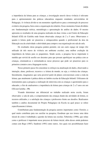 14026



a importância da leitura para as crianças, a investigação através dessa vivência é relevante
para o aprimoramento das práticas educadoras enquanto estudantes universitárias de
Pedagogia. A vivência divide-se em momentos significativos para a estruturação do processo
evolutivo da pesquisa, bem como a organização do relatório. Esses momentos foram divididos
em: fundamentação teórica, metodologia e apresentação de análise de dados. O mesmo
apresenta os resultados de uma pesquisa realizada em duas visitas a um Centro de Educação
Infantil (CEI) de Curitiba onde foram observadas crianças de 2 a 5 anos. Observamos o
quanto à leitura pode ser prazerosa e enriquecedora quando o profissional da área da
Educação usa da criatividade e afetividade para compor a sua organização em sala de aula.
       Os resultados desta pesquisa podem permitir, em um curto espaço de tempo (foi
utilizado de três meses de vivência em ambiente escolar), uma melhor avaliação da
importância da leitura para os pequeninos. Sendo assim, a pesquisa faz-se importante à
medida que servirá de auxílio aos docentes para que possam aperfeiçoar sua prática com as
crianças, orientando-as e estimulando-as nesse processo que pode ser prazeroso para os
primeiros contatos com a linguagem escrita.
       Nosso primeiro passo foi concentrar os esforços na atualização de dados, observando a
interação, aluno, professor, recursos e a leitura de mundo, ou seja, a vivência das crianças.
Inicialmente, imaginamos que seria possível partir de planos convencionais como a roda da
leitura, que atualmente é prática diária no âmbito escolar de Educação Infantil. Utilizamos de
instrumentos para a pesquisa a realização de entrevista com as crianças e questionário para o
educador, a fim de analisarmos a importância da leitura para crianças de 2 a 5 anos em um
CEI em Curitiba – PR.
       Visando determinar um diferencial no trabalho realizado nesta escola, foram
observados: a sala de aula, o comportamento das crianças diante das atividades de leitura, os
recursos utilizados, e a satisfação das crianças e professores frente aos desafios. Realizamos
também a análise documental do Projeto Pedagógico da Escola na qual pouco se refere
especificamente à leitura.
       Contribuíram para fundamentação da pesquisa autores importantes como: Ferreiro, a
qual muito contribuiu para nos auxiliar na pesquisa; Goodman que nos trouxe uma ideia
inicial de como é trabalhada a questão da leitura nas escolas; Teberosky (1996), que relata
como o professor é importante nesse processo de leitura inicial, além desses ainda podemos
contar com Rego (1987), Sandroni (1991) entre outros. Aos quais nos possibilitaram fazer
 