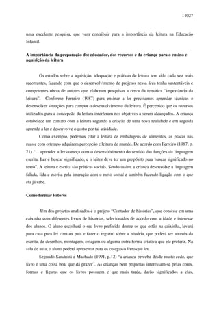 14027



uma excelente pesquisa, que vem contribuir para a importância da leitura na Educação
Infantil.

A importância da preparação do: educador, dos recursos e da criança para o ensino e
aquisição da leitura


        Os estudos sobre a aquisição, adequação e práticas de leitura tem sido cada vez mais
recorrentes, fazendo com que o desenvolvimento de projetos nessa área tenha sustentáveis e
competentes obras de autores que elaboram pesquisas a cerca da temática “importância da
leitura”.     Conforme Ferreiro (1987) para ensinar a ler precisamos aprender técnicas e
desenvolver situações para compor o desenvolvimento da leitura. É percebido que os recursos
utilizados para a concepção da leitura interferem nos objetivos a serem alcançados. A criança
estabelece um contato com a leitura segundo a criação de uma nova realidade e em seguida
aprende a ler e desenvolve o gosto por tal atividade.
        Como exemplo, podemos citar a leitura de embalagens de alimentos, as placas nas
ruas e com o tempo adquirem percepção e leitura de mundo. De acordo com Ferreiro (1987, p.
21) “... aprender a ler começa com o desenvolvimento do sentido das funções da linguagem
escrita. Ler é buscar significado, e o leitor deve ter um propósito para buscar significado no
texto”. A leitura e escrita são práticas sociais. Sendo assim, a criança desenvolve a linguagem
falada, lida e escrita pela interação com o meio social e também fazendo ligação com o que
ela já sabe.

Como formar leitores


            Um dos projetos analisados é o projeto “Contador de histórias”, que consiste em uma
caixinha com diferentes livros de histórias, selecionados de acordo com a idade e interesse
dos alunos. O aluno escolherá o seu livro preferido dentre os que estão na caixinha, levará
para casa para ler com os pais e fazer o registro sobre a história, que poderá ser através da
escrita, de desenhos, montagem, colagem ou alguma outra forma criativa que ele preferir. Na
sala de aula, o aluno poderá apresentar para os colegas o livro que leu.
        Segundo Sandroni e Machado (1991, p.12) “a criança percebe desde muito cedo, que
livro é uma coisa boa, que dá prazer”. As crianças bem pequenas interessam-se pelas cores,
formas e figuras que os livros possuem e que mais tarde, darão significados a elas,
 