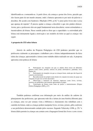 14028



identificando-as e nomeando-as. A partir disso, ela começa a gostar dos livros, percebe que
eles fazem parte de um mundo atraente, onde a fantasia apresenta-se por meio de palavras e
desenhos. De acordo com Sandroni e Machado (1991, p.16) “o amor pelos livros não é coisa
que apareça de repente”. É preciso ajudar a criança a descobrir o que eles podem oferecer.
Assim, pais e professores têm um papel fundamental nesta descoberta: serem estimuladores e
incentivadores da leitura. Nesse sentido pode-se dizer que a capacidade e a curiosidade pela
leitura está intimamente ligada a motivação e aos modelos de leitor ao qual as crianças vão
seguir.

A proposta do CEI sobre leitura



          Através da análise da Proposta Pedagógica do CEI podemos perceber que os
professores realmente se preocupam e trabalham com a leitura independentemente da faixa
etária das crianças, apresentando a leitura como trabalho diário realizado em sala. A proposta
apresenta como práticas de leitura:



                       •       Participação nas situações em que os adultos lêem textos de diferentes
                       gêneros como contos, poemas, notícias de jornal, informativos, parlendas, trava
                       línguas etc;
                       •       Participação em situações em que as crianças leiam, ainda que não façam de
                       maneira convencional;
                       •       Reconhecimento do próprio nome dentro do conjunto de nomes do grupo nas
                       situações em que isso se fizer necessário;
                       •       Observação e manuseio de materiais impressos como livros, revistas,
                       histórias em quadrinhos, previamente apresentado ao grupo;
                       •       Valorização da leitura como fonte de prazer e entretenimento (Projeto
                       Político Pedagógico,2009, p. 67)




          Também podemos confirmar essa informação por meio da análise do caderno de
planejamento das professoras, que apresenta todo dia a leitura de uma história diferente para
as crianças, uma vez por semana visita a biblioteca e diariamente elas trabalham com o
cantinho da leitura, onde as crianças podem manipular livros, revistas, jornais, gibis conforme
a sua preferência demonstrando cuidado pelos mesmos. Segundo Teberosky (1996, p. 25) “a
leitura diária permite às crianças um contato com a linguagem formal dos livros e com o texto
 