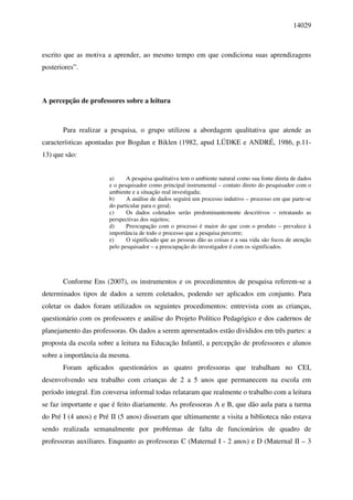 14029



escrito que as motiva a aprender, ao mesmo tempo em que condiciona suas aprendizagens
posteriores”.



A percepção de professores sobre a leitura



       Para realizar a pesquisa, o grupo utilizou a abordagem qualitativa que atende as
características apontadas por Bogdan e Biklen (1982, apud LÜDKE e ANDRÉ, 1986, p.11-
13) que são:


                       a)     A pesquisa qualitativa tem o ambiente natural como sua fonte direta de dados
                       e o pesquisador como principal instrumental – contato direto do pesquisador com o
                       ambiente e a situação real investigada;
                       b)     A análise de dados seguirá um processo indutivo – processo em que parte-se
                       do particular para o geral;
                       c)     Os dados coletados serão predominantemente descritivos – retratando as
                       perspectivas dos sujeitos;
                       d)     Preocupação com o processo é maior do que com o produto – prevalece à
                       importância de todo o processo que a pesquisa percorre;
                       e)     O significado que as pessoas dão as coisas e a sua vida são focos de atenção
                       pelo pesquisador – a preocupação do investigador é com os significados.




       Conforme Ens (2007), os instrumentos e os procedimentos de pesquisa referem-se a
determinados tipos de dados a serem coletados, podendo ser aplicados em conjunto. Para
coletar os dados foram utilizados os seguintes procedimentos: entrevista com as crianças,
questionário com os professores e análise do Projeto Político Pedagógico e dos cadernos de
planejamento das professoras. Os dados a serem apresentados estão divididos em três partes: a
proposta da escola sobre a leitura na Educação Infantil, a percepção de professores e alunos
sobre a importância da mesma.
       Foram aplicados questionários as quatro professoras que trabalham no CEI,
desenvolvendo seu trabalho com crianças de 2 a 5 anos que permanecem na escola em
período integral. Em conversa informal todas relataram que realmente o trabalho com a leitura
se faz importante e que é feito diariamente. As professoras A e B, que dão aula para a turma
do Pré I (4 anos) e Pré II (5 anos) disseram que ultimamente a visita a biblioteca não estava
sendo realizada semanalmente por problemas de falta de funcionários de quadro de
professoras auxiliares. Enquanto as professoras C (Maternal I - 2 anos) e D (Maternal II – 3
 