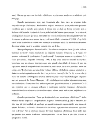 14030



anos) falaram que estavam sim indo a biblioteca regularmente conforme o solicitado pela
pedagoga.
       Quando perguntamos com que frequência elas liam para as crianças todas
responderam que diariamente. Analisando a resposta apresentada pelas professoras podemos
considerar que o trabalho com relação à leitura tem se dado de forma coerente, pois o
Referencial Curricular Nacional da Educação Infantil (RCN) nos apresenta que “as práticas de
leitura para as crianças que ainda não sabem ler convencionalmente têm um grande valor em
si mesmas, sendo que nem sempre são necessárias atividades posteriores” (1998, v.3, p. 141),
sendo assim o trabalho de leitura deve acontecer diariamente e não são necessárias atividades
depois da leitura, ela deve acontecer somente pelo ato de ler.
       Na segunda pergunta do questionário: “As crianças manipulam livros, jornais, revistas,
materiais escritos?” foram preenchidas da seguinte maneira: professora A, 5 vezes por
semana; professora B, igualmente a A; professora C, 2 vezes por semana e a professora D, 3
vezes por semana. Segundo Teberosky (1996, p. 85) “para entrar no mundo da escrita é
importante que as crianças interajam com uma grande diversidade de textos, já que são
capazes de produzir e reproduzir textos narrativos, descritivos, de fixação, cartazes, textos em
jornais, etc.” É observado que através da visita ao CEI que o trabalho a cerca da leitura tem se
dado com mais frequência nas salas das crianças de 4 e 5 anos (Pré I e Pré II), nessas salas já
existe um trabalho voltado para a leitura e até mesmo para o início da alfabetização. Enquanto
que, nas turmas de 2 e 3 anos (Maternais I e II) o trabalho com relação a leitura acontece, mas
não diariamente. Diante deste fato podemos perceber que erroneamente as professoras C e D
não permitem que as crianças utilizem e manipulem materiais impressos diariamente,
impossibilitando as crianças o contato direto com a leitura, o que pode acabar prejudicando-as
no futuro.
       Quando questionadas: “Com que freqüência levam as crianças a biblioteca?”, todas
deram a mesma resposta: 1 vez por semana. Segundo Sandroni (1991, p. 31) “a biblioteca é o
fator que dá oportunidade de desfazer um condicionamento, apresentando uma gama de
opções de leitura, facilitando a livre escolha da criança e promovendo um contato agradável
com os livros”. Para a autora as crianças deveriam freqüentar à biblioteca desde cedo, para
que possam aos poucos tendo um contato prazeroso com os livros e para que possam se
apropriar da escrita.
 
