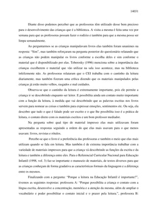 14031



       Diante disso podemos perceber que as professoras têm utilizado desse bem precioso
para o desenvolvimento das crianças que é a biblioteca. A visita a mesma é feita uma vez por
semana para que as professoras possam fazer o rodízio e também para que a mesma possa ser
limpa semanalmente.
       Ao perguntarmos se as crianças manipulavam livros elas também foram unanimes na
resposta: “Sim”, mas também reforçaram na pergunta posterior do questionário relatando que
as crianças não podem manipular os livros conforme a escolha deles e sim conforme o
material que é disponibilizado por elas. Teberosky (1996) menciona sobre a importância das
crianças escolherem o material que vão utilizar na sala isso acontece, mas na biblioteca
infelizmente não. As professoras relataram que o CEI trabalha com o cantinho da leitura
diariamente, mas também fizeram uma crítica dizendo que os materiais manipulados pelas
crianças já estão muito velhos, rasgados e mal cuidados.
       Observa-se que o cantinho da leitura é extremamente importante, pois ele permite a
criança ir se descobrindo enquanto ser leitor. E possibilita ainda um contato muito importante
com a função da leitura, à medida que vai descobrindo que as palavras escritas nos livros
servem para nomear as coisas e também para expressar emoções, sentimentos etc. Ou seja, ela
descobre que tudo o que é falado pode ser escrito e o que lhe possibilita isso é a prática de
leitura, o contato direto com os materiais escritos e um bom professor mediador.
       Na pergunta sobre qual tipo de material impresso elas mais utilizavam foram
apresentadas as respostas seguindo a ordem do que elas mais usavam para o que menos
usavam: livros, revistas e rótulos.
        Percebe-se que o livro é a preferência das professoras e também o meio que elas mais
utilizam quando se fala em leitura. Mas também é de extrema importância trabalhar com a
variedade de materiais impressos para que a criança vá descobrindo as funções da escrita e da
leitura e também a diferença entre eles. Para o Referencial Curricular Nacional para Educação
Infantil (1998, vol. 3) faz-se importante o manuseio de materiais, de textos diversos para que
as crianças conheçam de forma gradativa as características formais da linguagem e a diferença
entre os mesmos.
       Finalizando com a pergunta: “Porque a leitura na Educação Infantil é importante?”,
tivemos as seguintes respostas: professora A: “Porque possibilita a criança o contato com a
língua escrita, desenvolve a concentração, memória e a atenção da mesma, além de ampliar o
vocabulário e poder possibilitar o contato inicial e o prazer pela leitura.”, professora B:
 