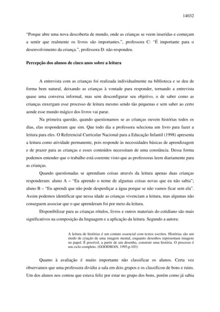 14032



“Porque abre uma nova descoberta de mundo, onde as crianças se veem inseridas e começam
a sentir que realmente os livros são importantes.”, professora C: “É importante para o
desenvolvimento da criança.”, professora D: não respondeu.

Percepção dos alunos de cinco anos sobre a leitura



       A entrevista com as crianças foi realizada individualmente na biblioteca e se deu de
forma bem natural, deixando as crianças à vontade para responder, tornando a entrevista
quase uma conversa informal, mas sem desconfigurar seu objetivo, o de saber como as
crianças enxergam esse processo de leitura mesmo sendo tão pequenas e sem saber ao certo
aonde esse mundo mágico dos livros vai parar.
       Na primeira questão, quando questionamos se as crianças ouvem histórias todos os
dias, elas responderam que sim. Que todo dia a professora seleciona um livro para fazer a
leitura para eles. O Referencial Curricular Nacional para a Educação Infantil (1998) apresenta
a leitura como atividade permanente, pois responde às necessidades básicas de aprendizagem
e de prazer para as crianças e esses conteúdos necessitam de uma constância. Dessa forma
podemos entender que o trabalho está coerente visto que as professoras leem diariamente para
as crianças.
       Quando questionadas se aprendiam coisas através da leitura apenas duas crianças
responderam: aluno A – “Eu aprendo o nome de algumas coisas novas que eu não sabia”;
aluno B – “Eu aprendi que não pode desperdiçar a água porque se não vamos ficar sem ela”.
Assim podemos identificar que nessa idade as crianças vivenciam a leitura, mas algumas não
conseguem associar que o que aprenderam foi por meio da leitura.
       Disponibilizar para as crianças rótulos, livros e outros materiais do cotidiano são mais
significativos na composição da linguagem e a aplicação da leitura. Segundo a autora:


                       A leitura de histórias é um contato essencial com textos escritos. Histórias são um
                       modo de criação de uma imagem mental, enquanto desenhos representam imagens
                       no papel. É possível, a partir de um desenho, construir uma história. O processo é
                       um ciclo completo. (GOODMAN, 1995,p.103)


       Quanto à avaliação é muito importante não classificar os alunos. Certa vez
observamos que uma professora dividiu a sala em dois grupos e os classificou de bons e ruins.
Um dos alunos nos contou que estava feliz por estar no grupo dos bons, porém como já sabia
 