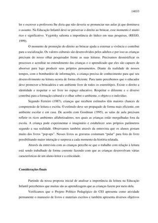 14033



ler e escrever a professora lhe dizia que não deveria se pronunciar nas aulas já que dominava
o assunto. Na Educação Infantil deve-se preservar o direito ao brincar, esse momento é muito
rico e significativo. Vygotsky salienta a importância do lúdico em suas pesquisas, (REGO,
1999).
         O momento de promoção do direito ao brincar ajuda a externar a vivência e contribui
para a socialização. Os valores culturais são desenvolvidos pelos adultos e por isso as crianças
precisam do nosso olhar pesquisador frente as suas leituras. Precisamos desmistificar os
processos e acreditar no entendimento das crianças e o aprendizado que eles são capazes de
absorver para logo produzir seus próprios pensamentos. Diante da realidade de nossos
tempos, com o bombardeio de informações, a criança precisa de conhecimento para que seu
desenvolvimento na leitura ocorra de forma eficiente. Para tanto percebemos que o educador
deve promover a brincadeira e um ambiente livre de todos os estereótipos. Existe o direito a
identidade e respeitar o ser livre no espaço educativo. Respeitar o diferente e o diverso
contribui para a formação cultural e o olhar sobre o ambiente, o objeto e o indivíduo.
         Segundo Ferreiro (1987), crianças que recebem estímulos têm maiores chances de
compreensão de leitura e escrita. O estímulo deve ser propagado de forma mais eficiente, em
ambiente escolar e em casa. De acordo com Goodman (1995), as salas de aula precisam
refletir os ricos ambientes alfabetizadores, nos quais as crianças estão mergulhadas fora da
escola. A criança pode experimentar o imaginário e estabelecer seus próprios parâmetros
segundo a sua realidade. Observamos também através da entrevista que os alunos gostam
muito dos livros “pop-ups”. Nesses livros as gravuras costumam “pular” para fora do livro
possibilitando maior interação e surpresa a cada momento da história relatada.
         Através da entrevista com as crianças percebe-se que o trabalho com relação à leitura
está sendo trabalhado de forma coerente fazendo com que as crianças desenvolvam várias
características de um aluno-leitor e a criticidade.



Considerações finais


         Partindo da nossa proposta inicial de analisar a importância da leitura na Educação
Infantil percebemos que muitas são as aprendizagens que as crianças fazem por meio dela.
         Verificamos que o Projeto Político Pedagógico do CEI apresenta como atividade
permanente o manuseio de livros e materiais escritos e também apresenta diversos objetivos
 
