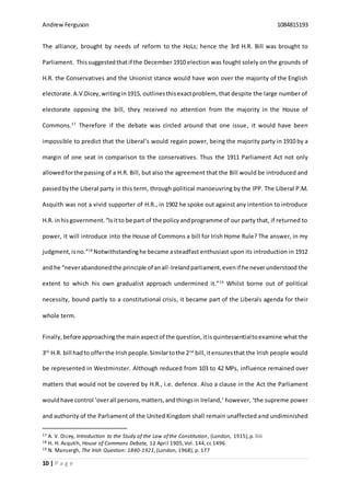 Andrew Ferguson 1084815193
10 | P a g e
The alliance, brought by needs of reform to the HoLs; hence the 3rd H.R. Bill was brought to
Parliament. Thissuggested thatif the December 1910 election was fought solely on the grounds of
H.R. the Conservatives and the Unionist stance would have won over the majority of the English
electorate.A.V.Dicey,writingin1915, outlinesthisexactproblem, that despite the large number of
electorate opposing the bill, they received no attention from the majority in the House of
Commons.17
Therefore if the debate was circled around that one issue, it would have been
impossible to predict that the Liberal’s would regain power, being the majority party in 1910 by a
margin of one seat in comparison to the conservatives. Thus the 1911 Parliament Act not only
allowedforthe passing of a H.R. Bill, but also the agreement that the Bill would be introduced and
passedbythe Liberal party in this term, through political manoeuvring by the IPP. The Liberal P.M.
Asquith was not a vivid supporter of H.R., in 1902 he spoke out against any intention to introduce
H.R. inhisgovernment.“Isitto be part of the policyandprogramme of our party that, if returned to
power, it will introduce into the House of Commons a bill for Irish Home Rule? The answer, in my
judgment,isno.”18
Notwithstandinghe became asteadfast enthusiast upon its introduction in 1912
and he “neverabandonedthe principle of anall-Irelandparliament,evenif he neverunderstood the
extent to which his own gradualist approach undermined it.”19
Whilst borne out of political
necessity, bound partly to a constitutional crisis, it became part of the Liberals agenda for their
whole term.
Finally,before approachingthe mainaspectof the question, itisquintessentialtoexamine what the
3rd
H.R. bill hadto offerthe Irishpeople.Similartothe 2nd
bill,itensuresthat the Irish people would
be represented in Westminster. Although reduced from 103 to 42 MPs, influence remained over
matters that would not be covered by H.R., i.e. defence. Also a clause in the Act the Parliament
wouldhave control ‘overall persons,matters,andthingsin Ireland,’ however, ‘the supreme power
and authority of the Parliament of the United Kingdom shall remain unaffected and undiminished
17 A. V. Dicey, Introduction to the Study of the Law of the Constitution, (London, 1915),p. liii
18 H. H. Asqutih, House of Commons Debate, 12 April 1905,Vol. 144,cc 1496
19 N. Mansergh, The Irish Question: 1840-1921,(London, 1968), p. 177
 