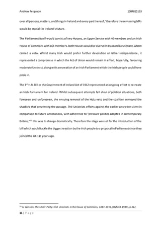 Andrew Ferguson 1084815193
11 | P a g e
overall persons,matters,andthingsinIrelandandeverypartthereof,’therefore the remaining MPs
would be crucial for Ireland’s future.
The Parliament itself would consist of two Houses, an Upper Senate with 40 members and an Irish
House of Commons with164 members.BothHouseswouldbe overseenbyaLord Lieutenant,whom
carried a veto. Whilst many Irish would prefer further devolution or rather independence, it
represented a compromise in which the Act of Union would remain in effect, hopefully, favouring
moderate Unionist,alongwitharecreationof anIrishParliament which the Irish people could have
pride in.
The 3rd
H.R. Bill or the Governmentof Ireland Act of 1912 represented an ongoing effort to recreate
an Irish Parliament for Ireland. Whilst subsequent attempts fell afoul of political situations, both
foreseen and unforeseen, the ensuing removal of the HoLs veto and the coalition removed the
shackles that preventing the passage. The Unionists efforts against the earlier acts were silent in
comparison to future annotations, with adherence to “pressure politics adopted in contemporary
Britain,”20
this was to change dramatically. Therefore the stage was set for the introduction of the
bill whichwould tackle the biggestreactionbythe Irishpeopletoa proposal inParliamentsince they
joined the UK 111 years ago.
20 A. Jackson,The Ulster Party: Irish Unionists in the House of Commons, 1884-1911,(Oxford,1989), p.322
 