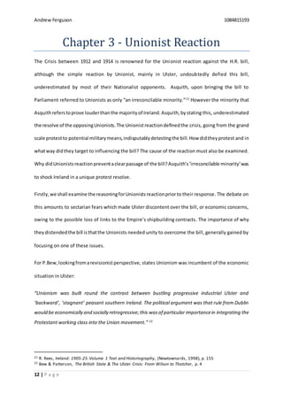 Andrew Ferguson 1084815193
12 | P a g e
Chapter 3 - Unionist Reaction
The Crisis between 1912 and 1914 is renowned for the Unionist reaction against the H.R. bill,
although the simple reaction by Unionist, mainly in Ulster, undoubtedly defied this bill,
underestimated by most of their Nationalist opponents. Asquith, upon bringing the bill to
Parliament referred to Unionists as only “an irreconcilable minority.”21
However the minority that
Asquithreferstoprove louderthanthe majorityof Ireland.Asquith,bystating this, underestimated
the resolve of the opposingUnionists.The Unionistreactiondefinedthe crisis, going from the grand
scale protestto potential militarymeans,indisputablydetestingthe bill. How didtheyprotest and in
whatway didthey target to influencing the bill? The cause of the reaction must also be examined.
Why didUnionistsreactionpreventaclearpassage of the bill?Asquith’s‘irreconcilable minority’was
to shock Ireland in a unique protest resolve.
Firstly,we shall examine the reasoningforUnionistsreactionpriorto their response. The debate on
this amounts to sectarian fears which made Ulster discontent over the bill, or economic concerns,
owing to the possible loss of links to the Empire’s shipbuilding contracts. The importance of why
theydistendedthe bill isthatthe Unionists needed unity to overcome the bill, generally gained by
focusing on one of these issues.
For P.Bew,lookingfromarevisionistperspective, states Unionism was incumbent of the economic
situation in Ulster:
“Unionism was built round the contrast between bustling progressive industrial Ulster and
‘backward’, ‘stagnant’ peasant southern Ireland. The political argument was that rule from Dublin
would be economically and socially retrogressive; this wasof particular importancein integrating the
Protestant working class into the Union movement.” 22
21 R. Rees, Ireland: 1905-25:Volume 1 Text and Historiography, (Newtownards, 1998), p. 155
22 Bew & Patterson, The British State & The Ulster Crisis: From Wilson to Thatcher, p. 4
 