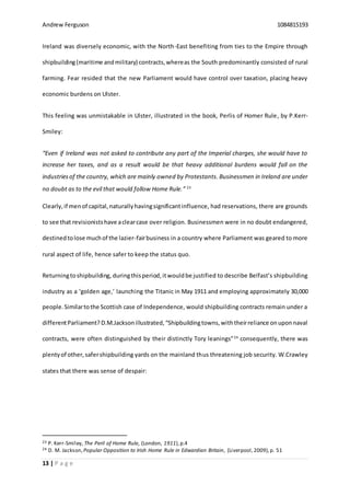 Andrew Ferguson 1084815193
13 | P a g e
Ireland was diversely economic, with the North-East benefiting from ties to the Empire through
shipbuilding(maritime andmilitary) contracts,whereas the South predominantly consisted of rural
farming. Fear resided that the new Parliament would have control over taxation, placing heavy
economic burdens on Ulster.
This feeling was unmistakable in Ulster, illustrated in the book, Perlis of Homer Rule, by P.Kerr-
Smiley:
“Even if Ireland was not asked to contribute any part of the Imperial charges, she would have to
increase her taxes, and as a result would be that heavy additional burdens would fall on the
industriesof the country, which are mainly owned by Protestants. Businessmen in Ireland are under
no doubt as to the evil that would follow Home Rule.” 23
Clearly,if menof capital,naturallyhavingsignificantinfluence, had reservations, there are grounds
to see that revisionistshave aclearcase over religion. Businessmen were in no doubt endangered,
destinedtolose muchof the lazier-fairbusiness in a country where Parliament was geared to more
rural aspect of life, hence safer to keep the status quo.
Returningtoshipbuilding, duringthisperiod,itwouldbe justified to describe Belfast’s shipbuilding
industry as a ‘golden age,’ launching the Titanic in May 1911 and employing approximately 30,000
people.Similartothe Scottish case of Independence, would shipbuilding contracts remain under a
differentParliament? D.M.Jacksonillustrated,“Shipbuildingtowns,withtheirreliance onuponnaval
contracts, were often distinguished by their distinctly Tory leanings”24
consequently, there was
plentyof other,safershipbuilding yards on the mainland thus threatening job security. W.Crawley
states that there was sense of despair:
23 P. Kerr-Smiley, The Peril of Home Rule, (London, 1911),p.4
24 D. M. Jackson, Popular Opposition to Irish Home Rule in Edwardian Britain, (Liverpool,2009),p. 51
 