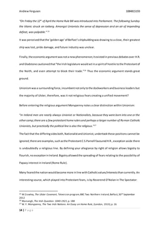 Andrew Ferguson 1084815193
14 | P a g e
“On Friday the 12th
of April the Home Rule Bill wasintroduced into Parliament. The following Sunday
the titanic struck an iceberg. Amongst Unionists the sense of depression and an air of impending
defeat, was palpable.” 25
It was perceivedthatthe ‘goldenage’of Belfast’sshipbuildingwas drawing to a close, their greatest
ship was lost, pride damage, and future industry was unclear.
Finally,the economicargumentwasnota new phenomenon;itexistedinpreviousdebatesover H.R.
and Gladstone cautionedthat“the Irishlegislature wouldactina spiritof hostile tothe Protestantof
the North, and even attempt to block their trade.”26
Thus the economic argument stands great
ground.
Unionismwasa surroundingforce,incumbentnotonlytothe dockworkersandbusinessleaders but
the majority of Ulster, therefore, was it not religious fears creating a unified movement?
Before entering the religious argument Monypenny notes a clear distinction within Unionism:
“In Ireland men are nearly always Unionist or Nationalists, because they were born into one or the
othercamp;there are a fewprotestanthomerulersand perhaps a larger number of Roman Catholic
Unionists, but practically the political line is also the religious.”27
The fact that the differingsidesboth,NationalistandUnionist,undertookthese positions cannot be
ignored;there are examples,suchasthe ProtestantC.S.Parnell favouredH.R., exception aside there
is undoubtedly a religious line. By defining your allegiance by right of religion allows bigotry to
flourish,noexceptioninIreland. Bigotryallowedthe spreading of fears relating to the possibility of
Papacy interest in Ireland (Rome Rule).
Many fearedthe nationwouldbecome more inline withCatholicvalues/intereststhancurrently.An
interesting source, which played into Protestant fears, is by Reverend O’Nolan in The Spectator:
25 W.Crawley, The Ulster Covenant, Television program,BBC Two Northern Ireland,Belfast,30th September
2012
26 Mansergh, The Irish Question: 1840-1921,p. 188
27 W. F. Monypenny, The Two Irish Nations: An Essay on Home Rule, (London, 1913),p. 16
 