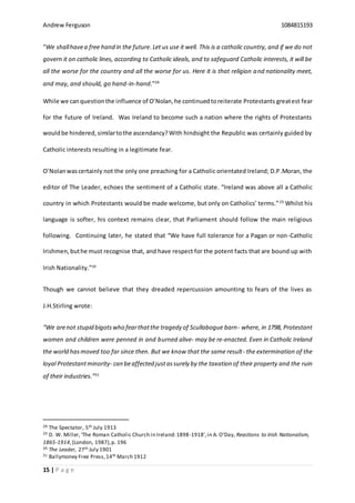 Andrew Ferguson 1084815193
15 | P a g e
“We shallhavea free hand in the future.Let us use it well. This is a catholic country, and if we do not
govern it on catholic lines, according to Catholic ideals, and to safeguard Catholic interests, it will be
all the worse for the country and all the worse for us. Here it is that religion and nationality meet,
and may, and should, go hand-in-hand.”28
While we canquestionthe influence of O’Nolan,he continuedtoreiterate Protestants greatest fear
for the future of Ireland. Was Ireland to become such a nation where the rights of Protestants
wouldbe hindered,similartothe ascendancy?With hindsight the Republic was certainly guided by
Catholic interests resulting in a legitimate fear.
O’Nolanwascertainly not the only one preaching for a Catholic orientated Ireland; D.P.Moran, the
editor of The Leader, echoes the sentiment of a Catholic state. “Ireland was above all a Catholic
country in which Protestants would be made welcome, but only on Catholics’ terms.”29
Whilst his
language is softer, his context remains clear, that Parliament should follow the main religious
following. Continuing later, he stated that “We have full tolerance for a Pagan or non-Catholic
Irishmen,buthe must recognise that, and have respect for the potent facts that are bound up with
Irish Nationality.”30
Though we cannot believe that they dreaded repercussion amounting to fears of the lives as
J.H.Stirling wrote:
“We arenot stupid bigotswho fearthatthe tragedy of Scullabogue barn- where, in 1798, Protestant
women and children were penned in and burned alive- may be re-enacted. Even in Catholic Ireland
the world hasmoved too far since then. But we know that the same result- the extermination of the
loyal Protestantminority- can beaffected justassurely by the taxation of their property and the ruin
of their industries.”31
28 The Spectator, 5th July 1913
29 D. W. Miller,‘The Roman Catholic Church in Ireland:1898-1918’,in A. O’Day, Reactions to Irish Nationalism,
1865-1914,(London, 1987),p. 196
30 The Leader, 27th July 1901
31 Ballymoney Free Press,14th March 1912
 