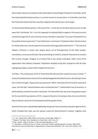 Andrew Ferguson 1084815193
16 | P a g e
Returningtoindustry,he explicitly states that Catholics would target Protestant livelihoods, which
theyhad workedtirelesslytoachieve,inasimilarmanner to remove them. It is therefore clear that
the Protestants feared that they would be targeted and industry was a clear target.
To Unioniststhe Catholicperson,inthe case of H.R., is more akin to the Devil who has come to take
away their livelihoods. For J.J.Lee this approach to making Catholics appear in this way ensured a
unifiedfrontagainst H.R. and a common enemy, therefore imperative “to sustain Protestantism as
the symbol of racial superiority”32
overCatholicism. IncontrastA.T.Q.Stewartstates“He did not fear
his fellow Ulsterman, but the powerful and world-wide organization behind him.”33
The extent of
Papacy’s influence is clearly over played, borne out of fear/ignorance of the Ulster people,
nonetheless,averysuccessfulclaim.By concentrating on Catholic, allowed Protestants to visualise
their enemy, though I disagree to an extent that it was racially motivated, rather a fear of the
organisation that Catholics followed. Protestants dreaded losing their prosperity with de facto
segregating religious areas further heightened tensions.
To R.Ress, “The introduction of the 3rd
Home Rule Bill had raised the sectarian tension in Ulster,”34
clearlyillustratedwhythe amountof circulatedpropagandathatCatholicswere attempting to seize
from Ireland through a Papacy plot was paramount. While individuals did not help the nationalist
cause, the fact that “industrialisation wore a Protestant face”35
combined the fear of Unionists, in
whichCatholics aimed to hurt their livelihoods. This Rome Rule fear was to be the greatest reason
for the overwhelming rejection of H.R., it posed a threat to rich and poor alike, the sense that the
Pope wished to control all of Ireland presented the greater threat.
Economicfearswere undoubtedlyfrightening,the greater fear of sectarian prejudice against them,
which included their jobs, was the upmost reason for Ulster/Unionist’s reaction. Together with
32 J.J. Lee, Ireland 1912-1985:Politics and Society, (Cambridge, 1989),p. 3
33 Stewart, The Ulster Crisis: Resistance to Home Rule, 1912-14,p. 43
34 Rees, Ireland: 1905-25:Volume 1 Text and Historiography, p. 159
35 L. Kennedy, K. A Miller,B. Gurrin, ‘Ulster: Communal Conflictand Demographic Change, 1600-2010’,
International Journal of Diversity in Organisations, Communities & Nations, Vol. 10,Issue2, 2010,p. 321
 