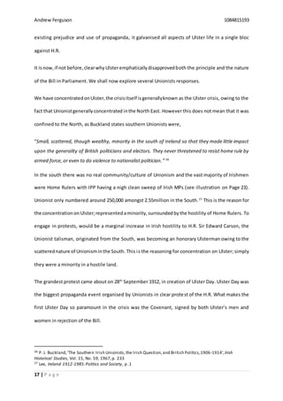 Andrew Ferguson 1084815193
17 | P a g e
existing prejudice and use of propaganda, it galvanised all aspects of Ulster life in a single bloc
against H.R.
It isnow,if not before,clearwhyUlsteremphaticallydisapprovedboth the principle and the nature
of the Bill in Parliament. We shall now explore several Unionists responses.
We have concentratedonUlster,the crisisitself isgenerallyknown as the Ulster crisis, owing to the
fact that Unionistgenerallyconcentrated inthe North East. However this does not mean that it was
confined to the North, as Buckland states southern Unionists were,
“Small, scattered, though wealthy, minority in the south of Ireland so that they made little impact
upon the generality of British politicians and electors. They never threatened to resist home rule by
armed force, or even to do violence to nationalist politician.” 36
In the south there was no real community/culture of Unionism and the vast majority of Irishmen
were Home Rulers with IPP having a nigh clean sweep of Irish MPs (see illustration on Page 23).
Unionist only numbered around 250,000 amongst 2.55million in the South.37
This is the reason for
the concentrationon Ulster;representedaminority,surroundedbythe hostility of Home Rulers. To
engage in protests, would be a marginal increase in Irish hostility to H.R. Sir Edward Carson, the
Unionist talisman, originated from the South, was becoming an honorary Ulsterman owing to the
scatterednature of Unionisminthe South. This is the reasoning for concentration on Ulster; simply
they were a minority in a hostile land.
The grandest protest came about on 28th
September 1912, in creation of Ulster Day. Ulster Day was
the biggest propaganda event organised by Unionists in clear protest of the H.R. What makes the
first Ulster Day so paramount in the crisis was the Covenant, signed by both Ulster’s men and
women in rejection of the Bill.
36 P. J. Buckland,‘The Southern Irish Unionists,the Irish Question,and British Politics,1906-1914’,Irish
Historical Studies, Vol. 15, No. 59, 1967,p. 233
37 Lee, Ireland 1912-1985:Politics and Society, p .1
 