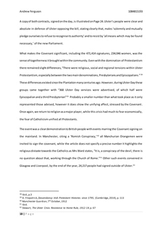 Andrew Ferguson 1084815193
18 | P a g e
A copyof bothcontracts, signedonthe day,is illustrated onPage 24.Ulster’s people were clear and
absolute in defence of Ulster opposing the bill, stating clearly that, males ‘solemnly and mutually
pledge ourselvestorefuse torecogniseitsauthority’andtoresistby‘all means which may be found
necessary,’ of the new Parliament.
What makes the Covenant significant, including the 471,414 signatures, 234,046 women, was the
sense of togethernessitbroughtwithinthe community.Evenwiththe domination of Protestantism
there remainedslight differences, “There were religious, social and regional tensions within Ulster
Protestantism, especiallybetweenthe twomaindenominations,PresbyteriansandEpiscopalians.”38
These differences existedsince the Plantation manycenturiesago.However,duringUlsterDaythese
groups came together with “368 Ulster Day services were advertised, of which half were
Episcopaliananda thirdPresbyterian”39
Probably a smaller number than what took place as it only
represented those advised, however it does show the unifying affect, stressed by the Covenant.
Once again,we return to religionasamajor player, while this crisis had much to fear economically,
the fear of Catholicism unified all Protestants.
The eventwas a cleardemonstrationtoBritishpeople withevents marring the Covenant signing on
the mainland. In Manchester, citing a ‘Romish Conspiracy,’40
all Manchurian Orangemen were
invited to sign the covenant, while the article does not specify a precise number it highlights the
religiousdistaste towards the Catholics as Mrs Ward states, “It is, a conspiracy of the devil, there is
no question about that, working through the Church of Rome.”41
Other such events convened in
Glasgow and Liverpool, by the end of the year, 24,217 people had signed outside of Ulster.42
38 Ibid.,p.3
39 D. Fitzpatrick,Descendancy: Irish Protestant Histories since 1795, (Cambridge, 2014), p. 113
40 Manchester Guardian,7th October,1912
41 Ibid.
42 Stewart, The Ulster Crisis: Resistance to Home Rule, 1912-14,p. 67
 