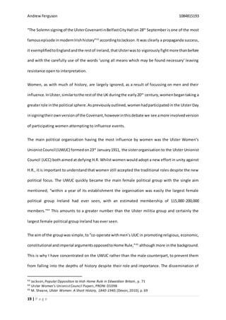 Andrew Ferguson 1084815193
19 | P a g e
“The Solemnsigningof the UlsterCovenantinBelfastCityHall on 28th
September is one of the most
famousepisode inmodernIrishhistory”43
accordingtoJackson.It was clearly a propaganda success,
it exemplifiedtoEnglandandthe restof Ireland,thatUlsterwasto vigorously fightmore than before
and with the carefully use of the words ‘using all means which may be found necessary’ leaving
resistance open to interpretation.
Women, as with much of history, are largely ignored, as a result of focussing on men and their
influence. InUlster,similartothe restof the UK duringthe early20th
century,women begantaking a
greaterrole inthe political sphere.As previouslyoutlined, womenhadparticipatedin the Ulster Day
insigningtheirownversionof the Covenant,howeverinthisdebate we see amore involvedversion
of participating women attempting to influence events.
The main political organisation having the most influence by women was the Ulster Women‘s
UnionistCouncil (UWUC) formed on23rd
January1911, the sisterorganisation to the Ulster Unionist
Council (UCC) both aimed at defying H.R. Whilst women would adopt a new effort in unity against
H.R., it is important to understand that women still accepted the traditional roles despite the new
political focus. The UWUC quickly became the main female political group with the single aim
mentioned; “within a year of its establishment the organisation was easily the largest female
political group Ireland had ever seen, with an estimated membership of 115,000-200,000
members.”44
This amounts to a greater number than the Ulster militia group and certainly the
largest female political group Ireland has ever seen.
The aim of the groupwas simple,to“co-operate withmen’s UUC in promoting religious, economic,
constitutional andimperial argumentsopposedtoHome Rule,”45
although more in the background.
This is why I have concentrated on the UWUC rather than the male counterpart, to prevent them
from falling into the depths of history despite their role and importance. The dissemination of
43 Jackson,Popular Opposition to Irish Home Rule in Edwardian Britain, p. 71
44 Ulster Women’s UnionistCouncil Papers,PRONI:D1098
45 M. Sheane, Ulster Women: A Short History, 1840-1940,(Devon, 2010), p. 69
 