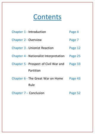 Andrew Ferguson 1084815193
2 | P a g e
Contents
Chapter 1 - Introduction Page 4
Chapter 2 - Overview Page 7
Chapter 3 - Unionist Reaction Page 12
Chapter 4 - Nationalist Interpretation Page 25
Chapter 5 - Prospect of Civil War and Page 33
Partition
Chapter 6 - The Great War on Home Page 43
Rule
Chapter 7 – Conclusion Page 52
 